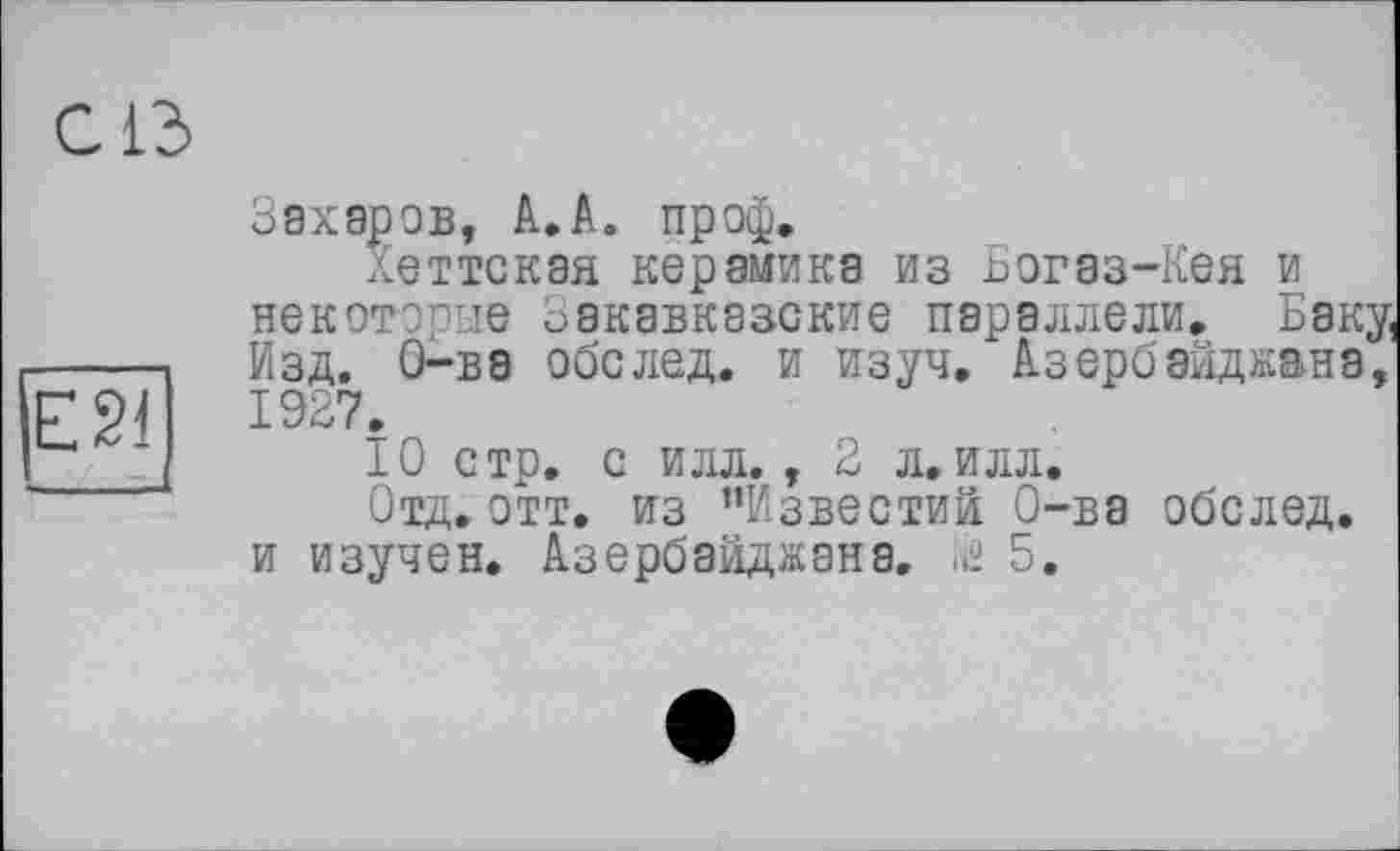 ﻿С ІЗ
ESI
Захаров, A.A. пр оф.
Хеттская керамика из Богаз-Кея и некоторые Закавказские параллели. Баку, Изд. О-ва обслед. и изуч, Азербайджана, 1927.
10 стр. с илл., 2 л.илл.
Отд.отт. из "Известий О-ва обслед. и изучен. Азербайджана. їй 5.